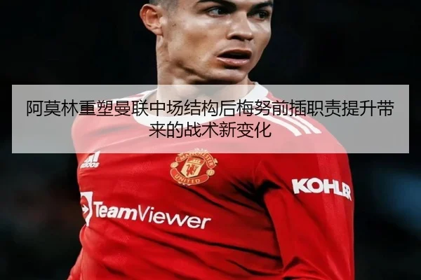 阿莫林重塑曼联中场结构后梅努前插职责提升带来的战术新变化