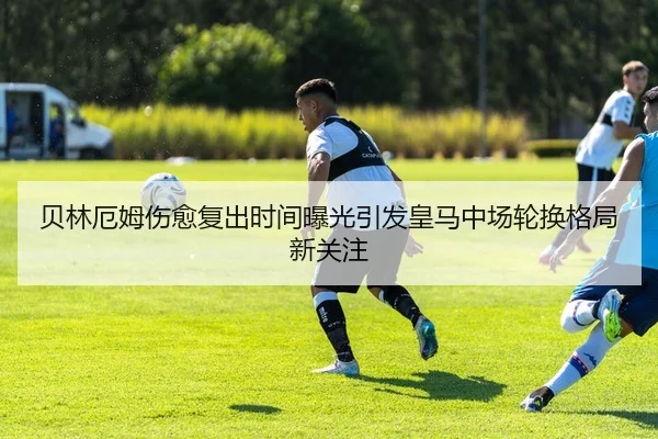 贝林厄姆伤愈复出时间曝光引发皇马中场轮换格局新关注
