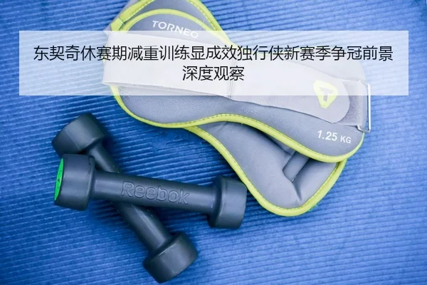 东契奇休赛期减重训练显成效独行侠新赛季争冠前景深度观察