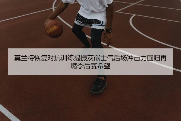 莫兰特恢复对抗训练提振灰熊士气后场冲击力回归再燃季后赛希望